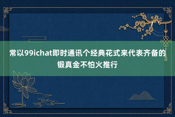 常以99ichat即时通讯个经典花式来代表齐备的锻真金不怕火推行